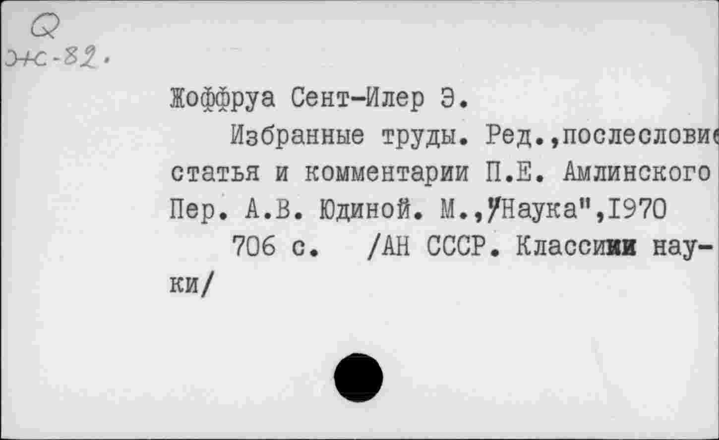 ﻿Жоффруа Сент-Илер Э.
Избранные труды. Ред.,послесловие статья и комментарии П.Е. Амлинского Пер. А.В. Юдиной. М.,/Наука”,1970
706 с. /АН СССР. Классики науки/